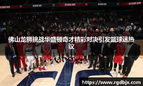 佛山龙狮挑战华盛顿奇才精彩对决引发篮球迷热议